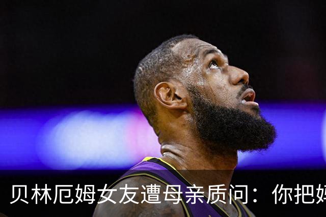 贝林厄姆女友遭母亲质问：你把妈妈丢在收容所，还不断撒谎