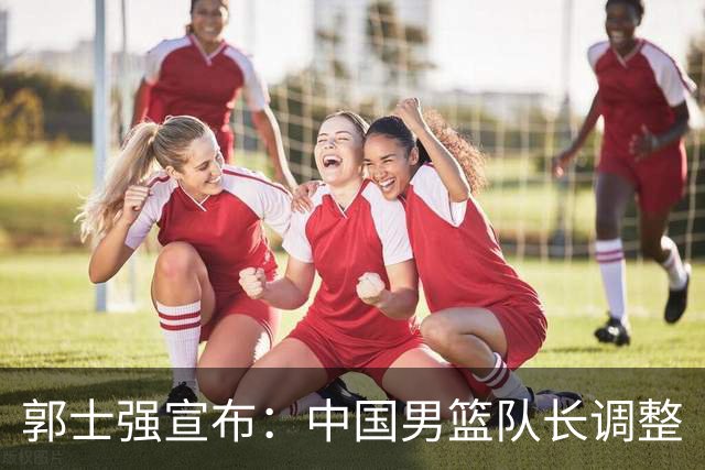 郭士强宣布：中国男篮队长调整